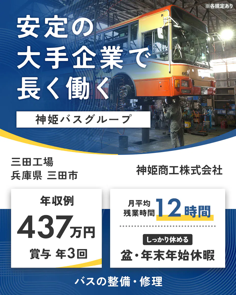 神姫商工株式会社　安定の大手企業で 長く働く 神姫バスグループ  神姫商工株式会社 年収例 437万円 賞与 年3回 月平均残業時間 12時間 しっかり休める 盆・年末年始休暇 バスの整備・修理 ※各規定あり三田工場　兵庫県三田市