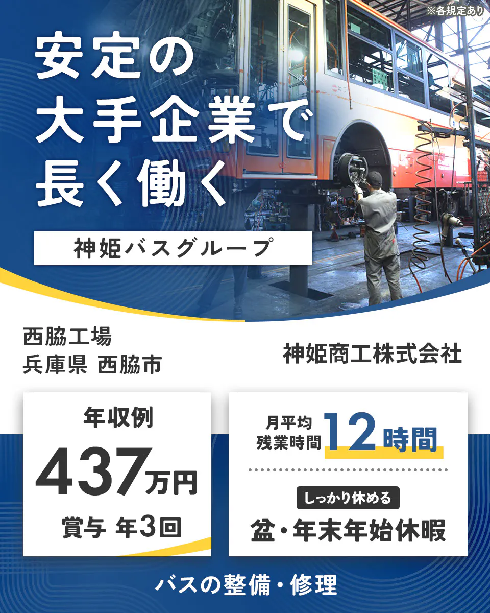 神姫商工株式会社　安定の大手企業で 長く働く 神姫バスグループ  神姫商工株式会社 年収例 437万円 賞与 年3回 月平均残業時間 12時間 しっかり休める 盆・年末年始休暇 バスの整備・修理 ※各規定あり西脇工場　兵庫県西脇市