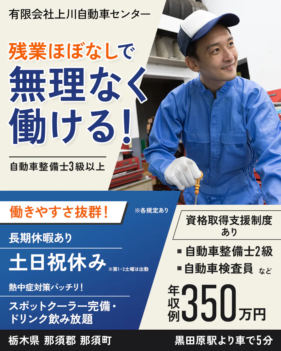有限会社上川自動車センター　残業ほぼなしで 無理なく 働ける！ 自動車整備士3級以上 働きやすさ抜群！ 長期休暇あり 土日祝休み ※第1・3土曜は出勤 熱中症対策バッチリ！スポットクーラー完備 ・ドリンク飲み放題　資格取得支援制度あり ・ 自動車整備士2級 ・自動車検査員 など ※各規定あり 　栃木県 那須郡 那須町 黒田原駅より車で5分