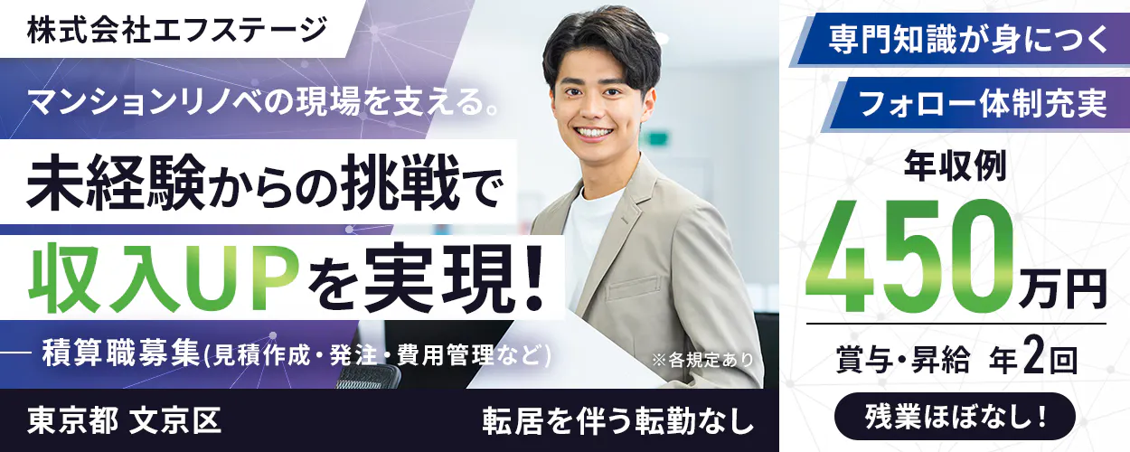 株式会社エフステージ　マンションリノベの現場を支える。　未経験からの挑戦で収入UPを実現！　積算職募集（見積作成・発注・費用管理など）　※各規定あり　年収例450万円　賞与・昇給　年2回　専門知識が身につく　フォロー体制充実　残業ほぼなし　東京都　文京区　転居を伴う転勤なし
