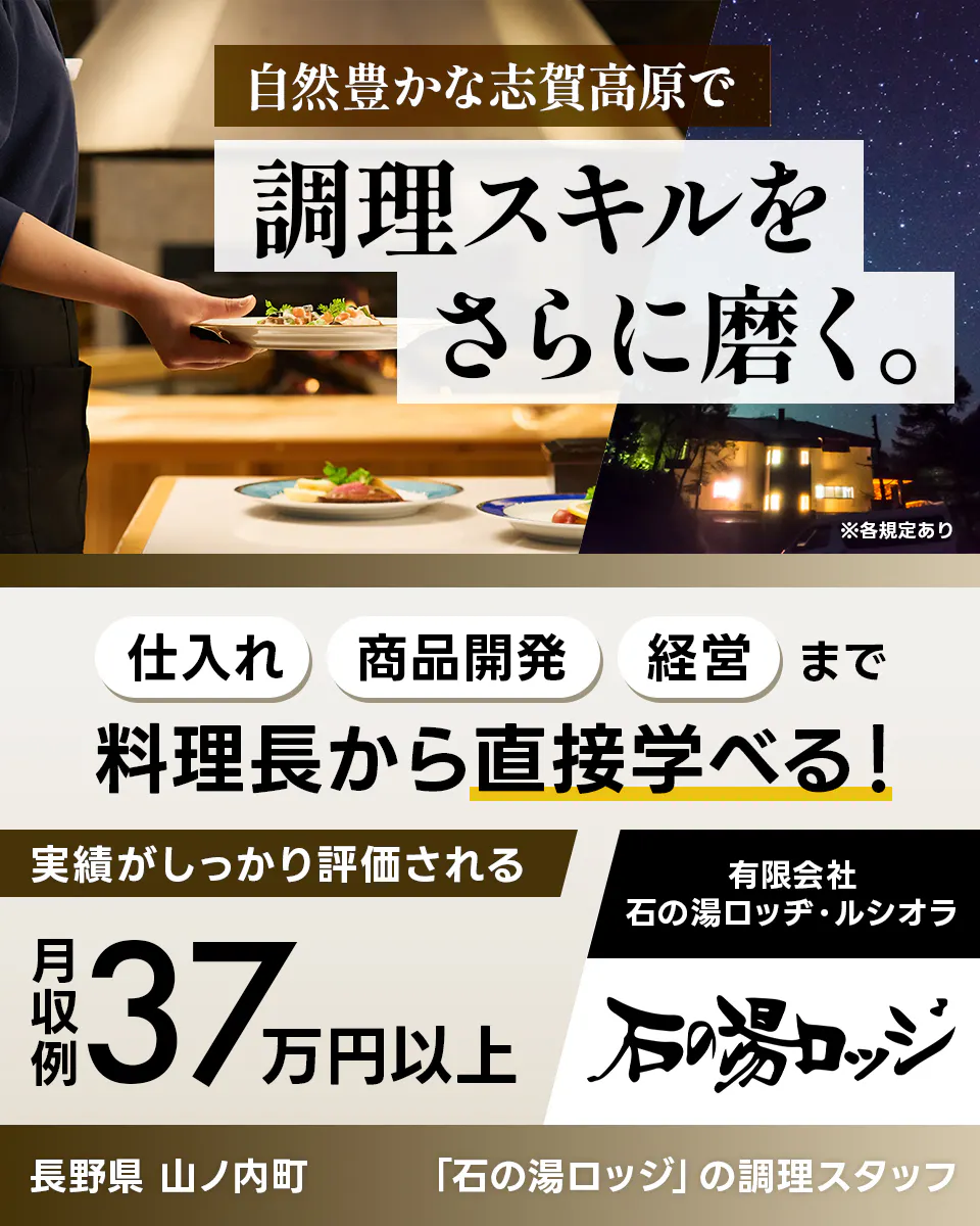 有限会社石の湯ロッヂ・ルシオラ 自然豊かな志賀高原で調理スキルをさらに磨く。 仕入れ・商品開発・経営まで料理長から直接学べる! 実績がしっかり評価される 月収例37万円以上 長野県山ノ内町 「石の湯ロッジ」の調理スタッフ ※各規定あり