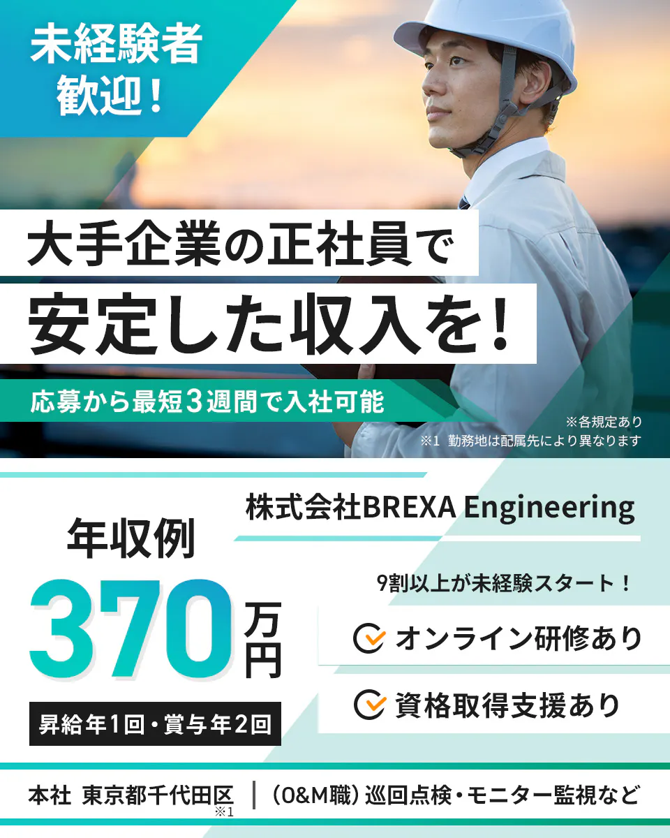 株式会社BREXA Engineering　未経験者歓迎！ 　大手企業の正社員で 安定した収入を！ 　応募から最短3週間で入社可能 　※各規定あり 　※1 勤務地は配属先により異なります　　 年収例 370万円　 昇給年1回・賞与年2回　 株式会社BREXA Engineering　 9割以上が未経験スタート！ オンライン研修あり 　資格取得支援あり 　本社 東京都千代田区 ※1 　(O&M職) 巡回点検・モニター監視など