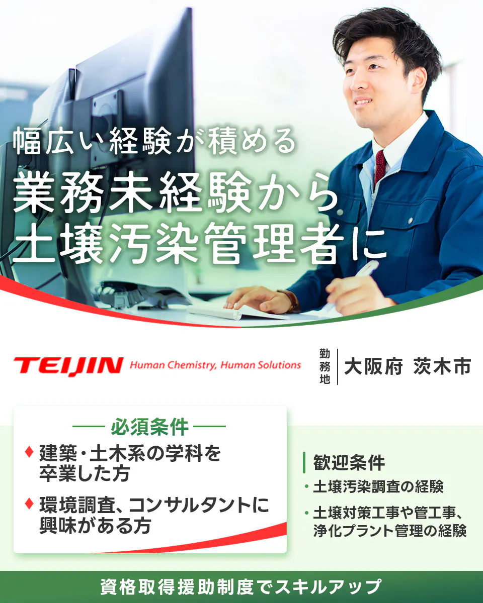 帝人エコ・サイエンス株式会社　※各規定あり 幅広い経験が積める 業務未経験から 土壌汚染管理者に 必須条件 建築・土木系の学科を卒業した方 環境調査、コンサルタントに興味がある方 大阪府 茨木市 資格取得援助制度あり 歓迎条件 土壌汚染調査の経験 土壌対策工事や管工事、浄化プラント管理の経験