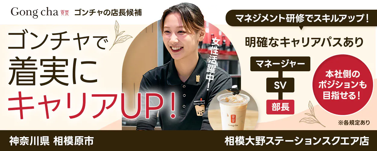 株式会社ゴンチャ ジャパン Gong cha 貢茶 ゴンチャの店長候補 マネジメント研修でスキルアップ! ゴンチャで着実にキャリアUP! 女性活躍中! 明確なキャリアパスあり マネージャー SV 部長 本社側のポジションも目指せる! ※各規定あり 神奈川県 相模原市 相模大野ステーションスクエア店
