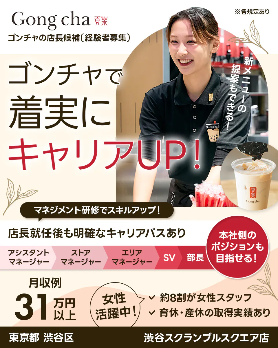 株式会社ゴンチャ ジャパン Gong cha 貢茶 ゴンチャの店長候補（経験者募集） ※各規定あり ゴンチャで着実にキャリアUP！ 新メニューの提案もできる！ マネジメント研修でスキルアップ！ 店長就任後も明確なキャリアパスあり アシスタントマネージャー ストアマネージャー エリアマネージャー SV 部長 本社側のポジションも目指せる！ 月収例 31万円以上 女性活躍中！ 約8割が女性スタッフ 育休・産休の取得実績あり 東京都 渋谷区 渋谷スクランブルスクエア店