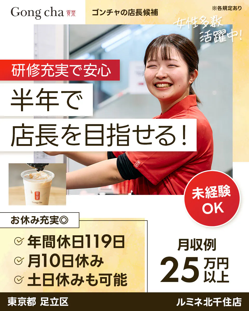 株式会社ゴンチャ ジャパン Gong cha 貢茶 ゴンチャの店長候補 ※各規定あり 女性多数活躍中！ 研修充実で安心 半年で店長を目指せる！ 未経験OK お休み充実◎ 年間休日119日 月10日休み 土日休みも可能 月収例 25万円以上　ルミネ北千住店　東京都　足立区