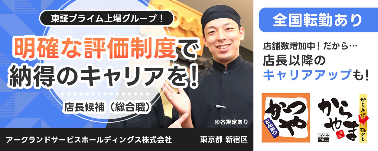 アークランドサービスホールディングス 東証プライム上場グループ！ 明確な評価制度で納得のキャリアを！ 店長候補（総合職） ※各規定あり 全国転勤あり 店舗数増加中！ だから… 店長以降のキャリアアップも！ かつや からやま 縁 アークランドサービスホールディングス株式会社 東京都 新宿区