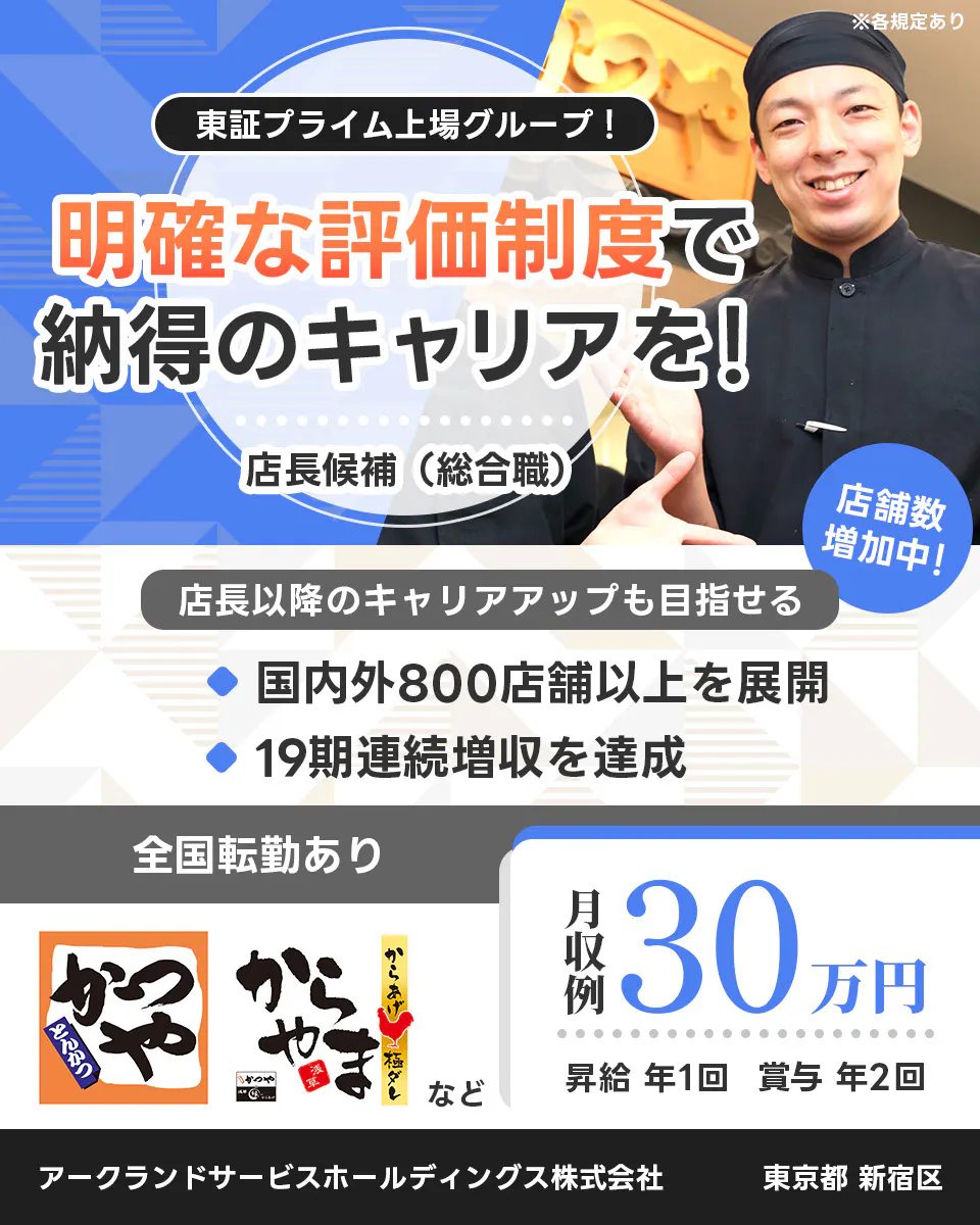 アークランドサービスホールディングス 東証プライム上場グループ！ 明確な評価制度で納得のキャリアを！ 店長候補（総合職） ※各規定あり 店舗数増加中！ 店長以降のキャリアアップも目指せる 国内外800店舗以上を展開 19期連続増収を達成 全国転勤あり 月収例30万円 昇給 年1回 賞与 年2回 かつや からやま など アークランドサービスホールディングス株式会社 東京都 新宿区