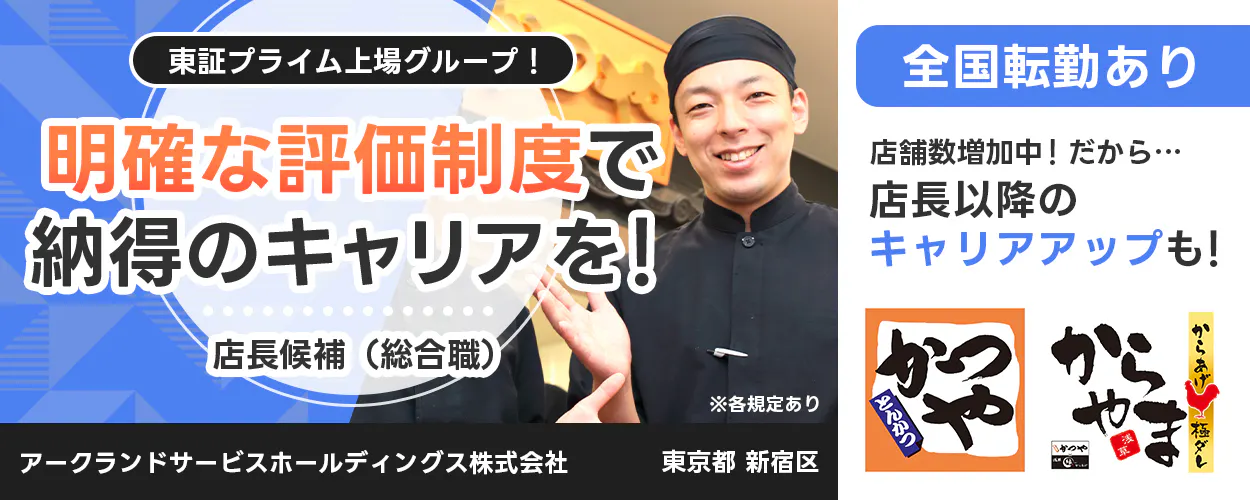 アークランドサービスホールディングス 東証プライム上場グループ! 明確な評価制度で納得のキャリアを! 店長候補(総合職) ※各規定あり 全国転勤あり 店舗数増加中! だから… 店長以降のキャリアアップも! かつや からやま 縁 アークランドサービスホールディングス株式会社 東京都 新宿区