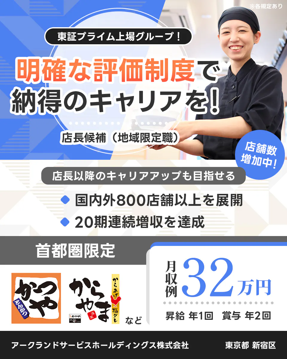 アークランドサービスホールディングス 東証プライム上場グループ！ 明確な評価制度で納得のキャリアを！ 店長候補（地域限定職） ※各規定あり 店舗数増加中！ 店長以降のキャリアアップも目指せる 国内外800店舗以上を展開 20期連続増収を達成 首都圏限定 月収例32万円 昇給 年1回 賞与 年2回 かつや からやま など アークランドサービスホールディングス株式会社 東京都 新宿区