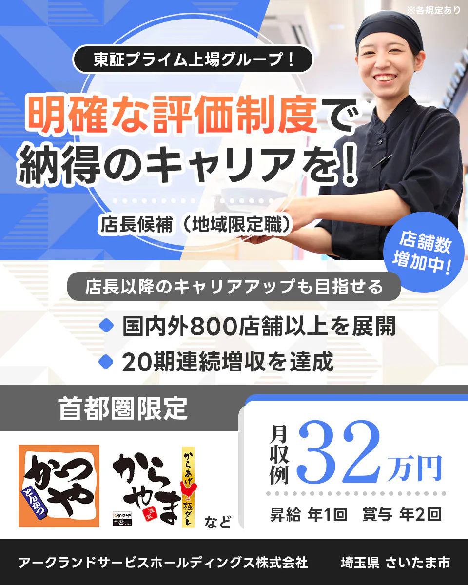 アークランドサービスホールディングス 東証プライム上場グループ！ 明確な評価制度で納得のキャリアを！ 店長候補（地域限定職） ※各規定あり 店舗数増加中！ 店長以降のキャリアアップも目指せる 国内外800店舗以上を展開 20期連続増収を達成 首都圏限定 月収例32万円 昇給 年1回 賞与 年2回 かつや からやま など アークランドサービスホールディングス株式会社 埼玉県さいたま市