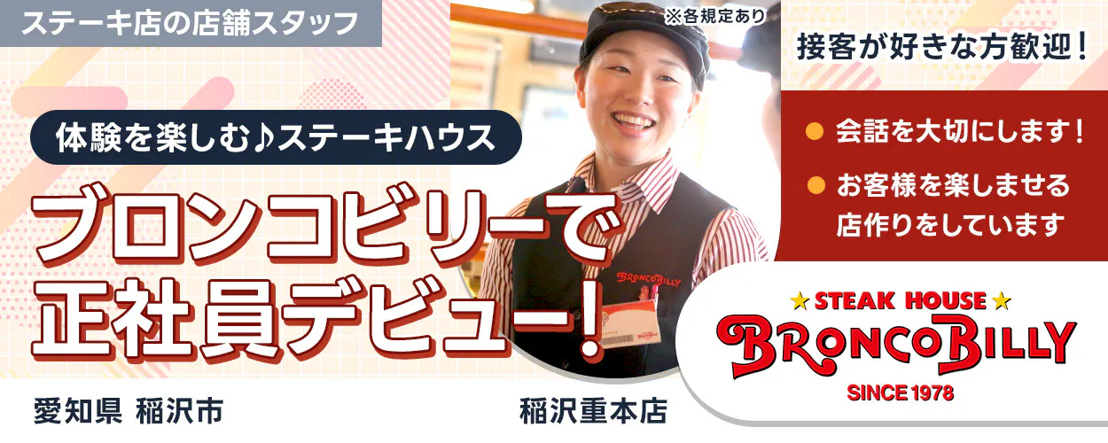 株式会社ブロンコビリー 体験を楽しむステーキハウス ブロンコビリーで正社員デビュー! 接客が好きな方歓迎! 会話を大切にします お客様を楽しませる店作りをしています ステーキ店の店舗スタッフ 愛知県稲沢市 稲沢重本店 ※各規定あり