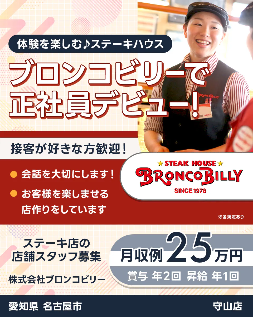 株式会社ブロンコビリー　体験を楽しむステーキハウス　ブロンコビリーで正社員デビュー！　接客が好きな方歓迎！　会話を大切にします　お客様を楽しませる店作りをしています　月収例25万円　賞与年2回　昇給年1回　ステーキ店の店舗スタッフ募集　愛知県名古屋市　守山店　※各規定あり