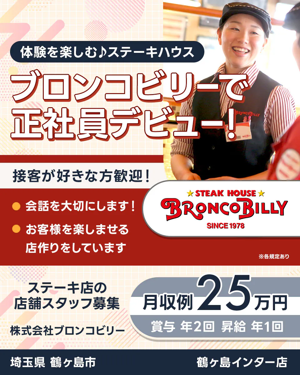 株式会社ブロンコビリー 体験を楽しむステーキハウス ブロンコビリーで正社員デビュー! 接客が好きな方歓迎! 会話を大切にします お客様を楽しませる店作りをしています 月収例25万円 賞与年2回 昇給年1回 ステーキ店の店舗スタッフ募集 埼玉県鶴ヶ島市 鶴ヶ島インター店 ※各規定あり