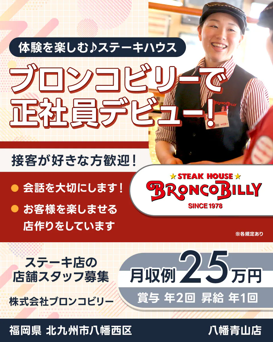 株式会社ブロンコビリー 体験を楽しむステーキハウス ブロンコビリーで正社員デビュー! 接客が好きな方歓迎! 会話を大切にします お客様を楽しませる店作りをしています 月収例25万円 賞与年2回 昇給年1回 ステーキ店の店舗スタッフ募集 福岡県北九州市八幡西区 八幡青山店 ※各規定あり