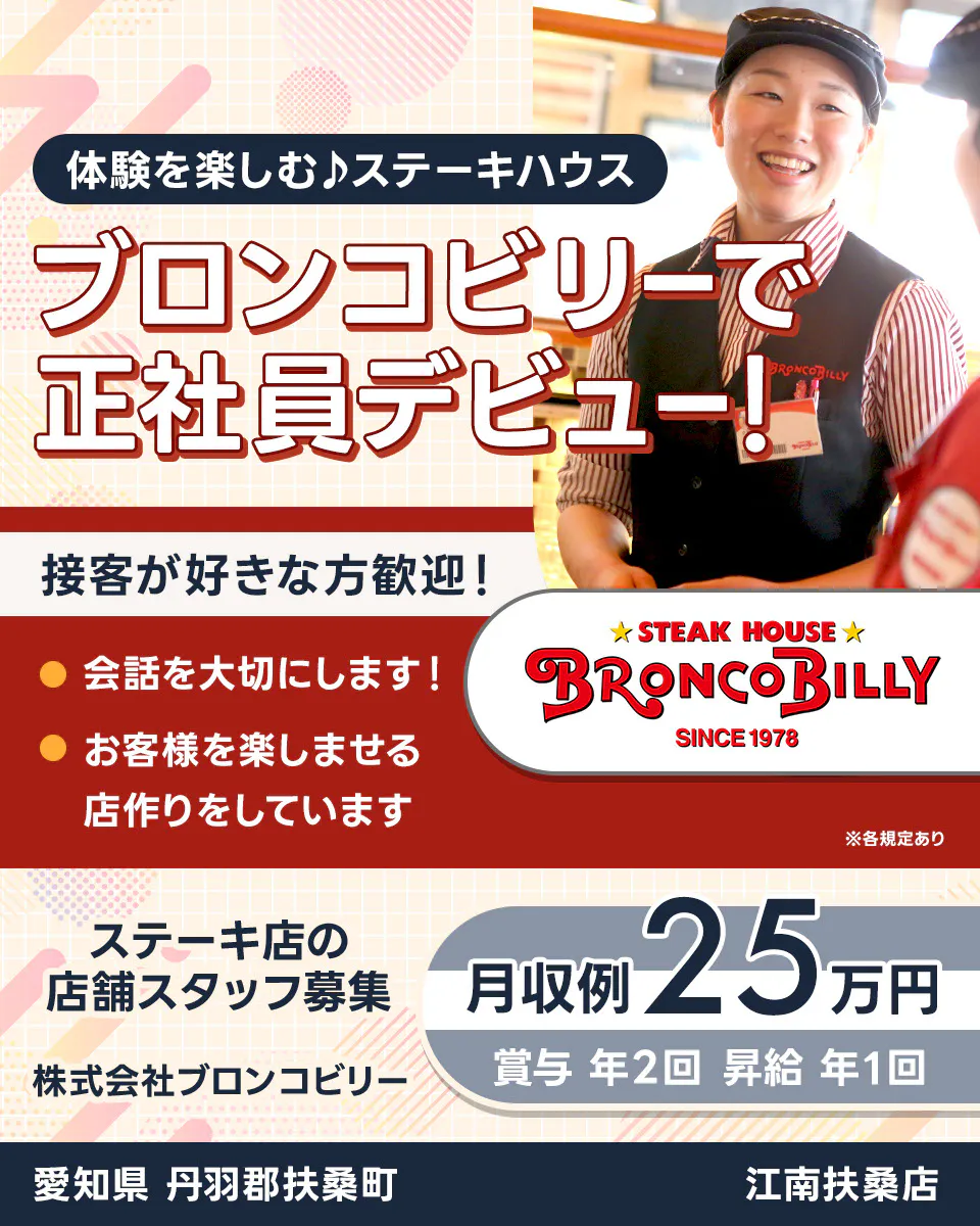 株式会社ブロンコビリー 体験を楽しむステーキハウス ブロンコビリーで正社員デビュー! 接客が好きな方歓迎! 会話を大切にします お客様を楽しませる店作りをしています 月収例25万円 賞与年2回 昇給年1回 ステーキ店の店舗スタッフ募集 愛知県丹羽郡扶桑町 江南扶桑店 ※各規定あり