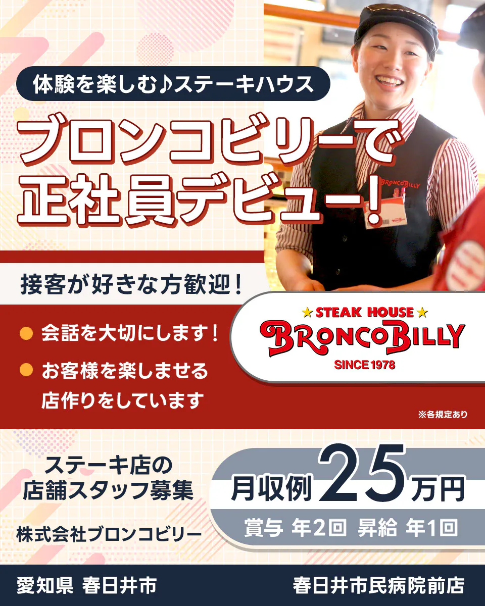 株式会社ブロンコビリー 体験を楽しむステーキハウス ブロンコビリーで正社員デビュー! 接客が好きな方歓迎! 会話を大切にします お客様を楽しませる店作りをしています 月収例25万円 賞与年2回 昇給年1回 ステーキ店の店舗スタッフ募集 愛知県春日井市 春日井市民病院前店 ※各規定あり