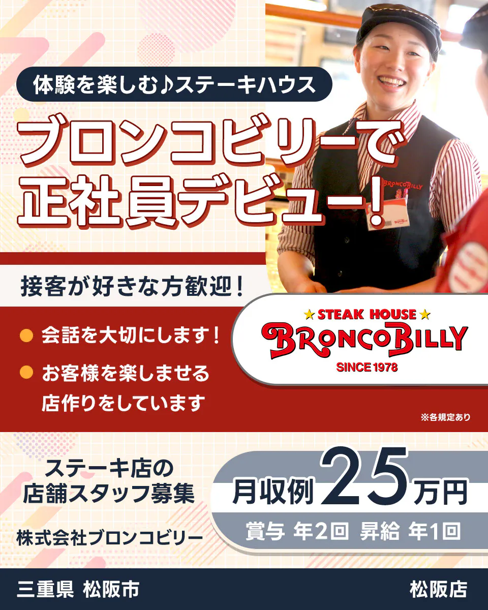株式会社ブロンコビリー 体験を楽しむステーキハウス ブロンコビリーで正社員デビュー! 接客が好きな方歓迎! 会話を大切にします お客様を楽しませる店作りをしています 月収例25万円 賞与年2回 昇給年1回 ステーキ店の店舗スタッフ募集 三重県松阪市 松阪店 ※各規定あり