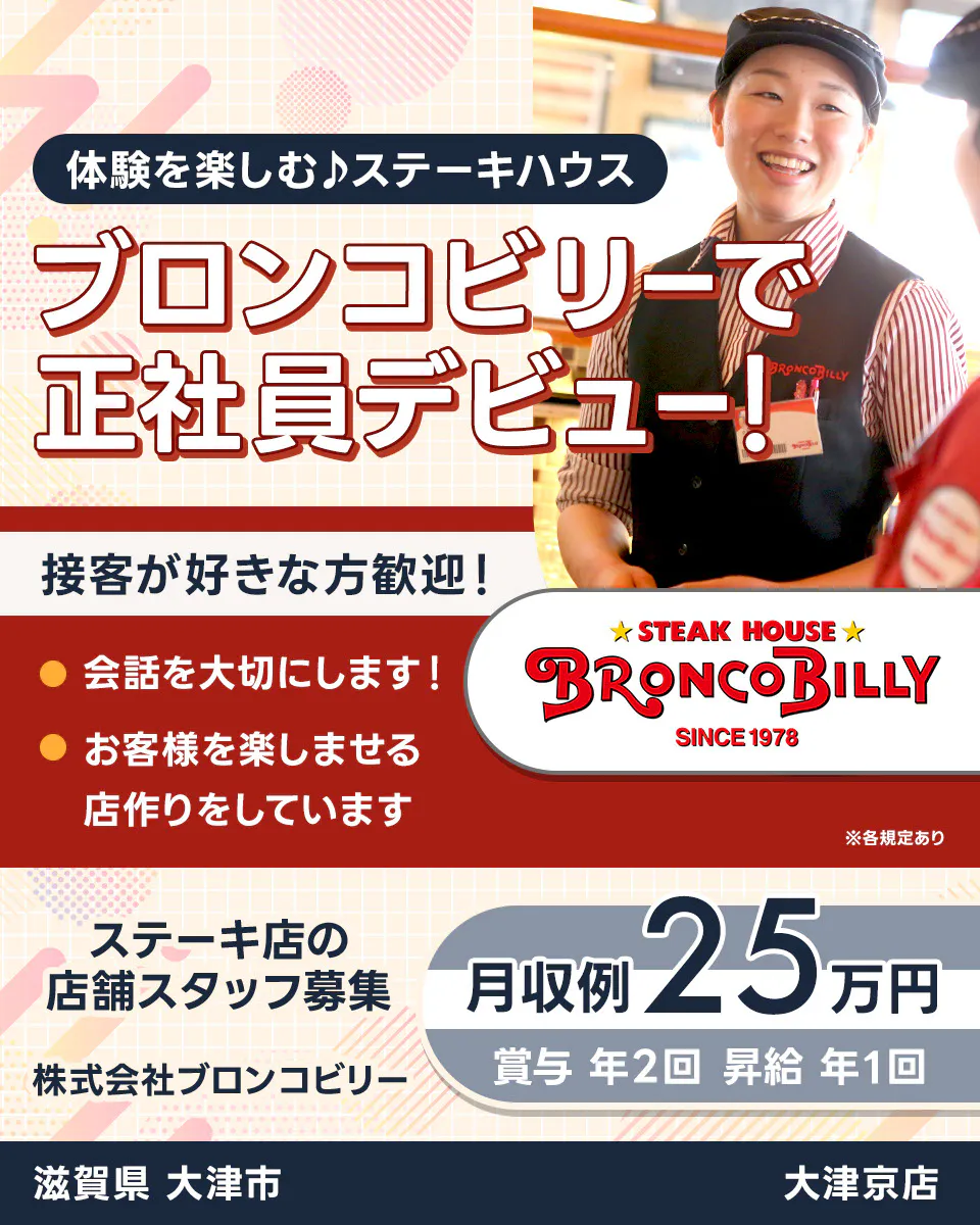 株式会社ブロンコビリー 体験を楽しむステーキハウス ブロンコビリーで正社員デビュー! 接客が好きな方歓迎! 会話を大切にします お客様を楽しませる店作りをしています 月収例25万円 賞与年2回 昇給年1回 ステーキ店の店舗スタッフ募集 滋賀県大津市 大津京店 ※各規定あり