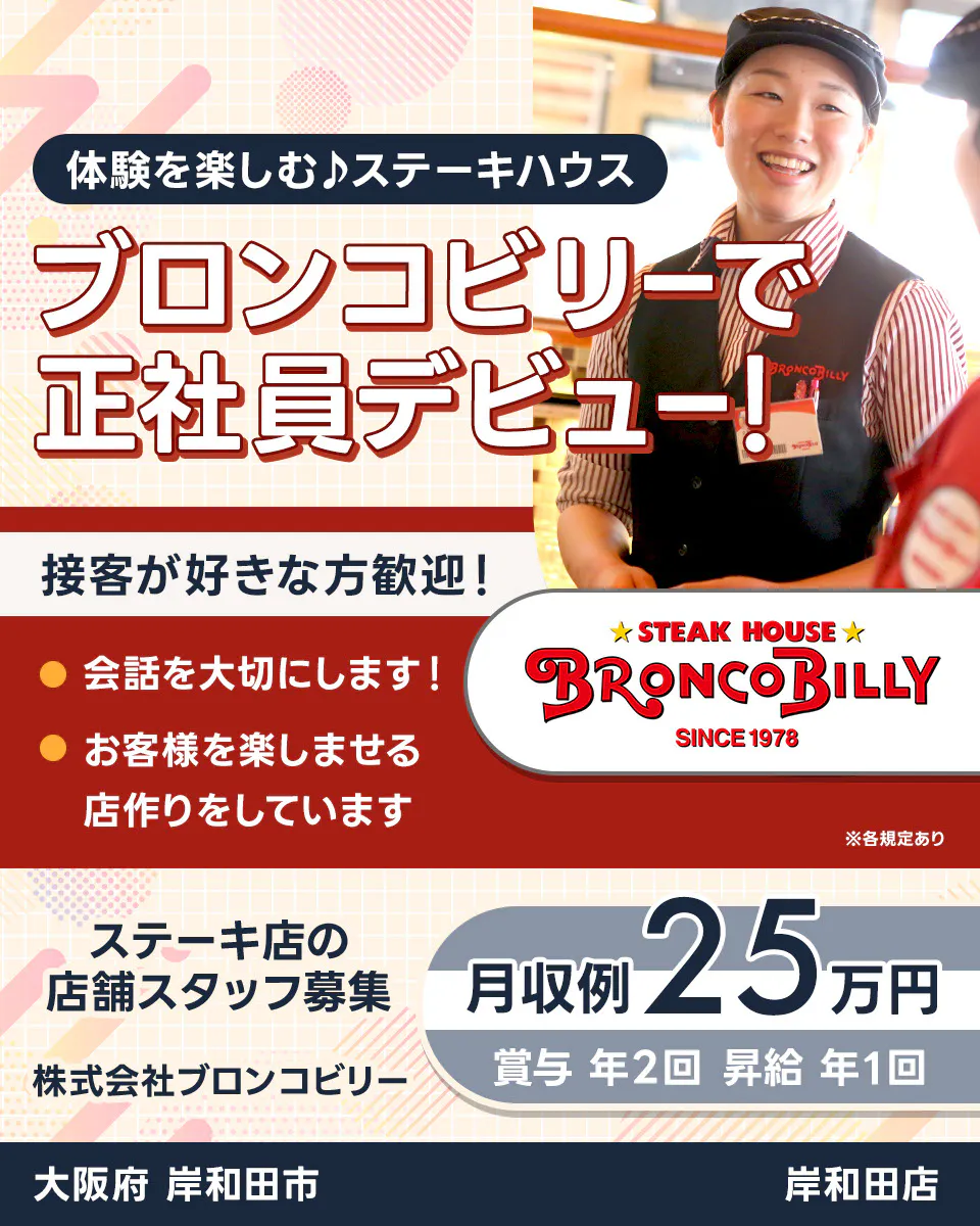 株式会社ブロンコビリー 体験を楽しむステーキハウス ブロンコビリーで正社員デビュー! 接客が好きな方歓迎! 会話を大切にします お客様を楽しませる店作りをしています 月収例25万円 賞与年2回 昇給年1回 ステーキ店の店舗スタッフ募集 大阪府岸和田市 岸和田店 ※各規定あり