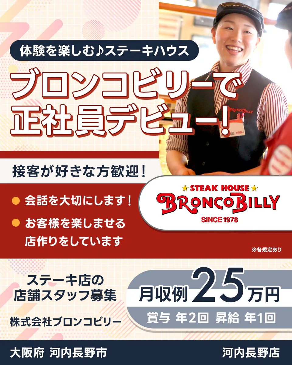 株式会社ブロンコビリー 体験を楽しむステーキハウス ブロンコビリーで正社員デビュー! 接客が好きな方歓迎! 会話を大切にします お客様を楽しませる店作りをしています 月収例25万円 賞与年2回 昇給年1回 ステーキ店の店舗スタッフ募集 大阪府河内長野市 河内長野店 ※各規定あり