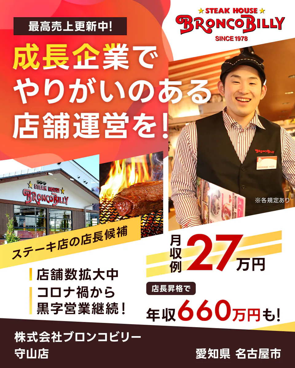 株式会社ブロンコビリー 最高売上更新中! 成長企業でやりがいのある店舗運営を! 月収例27万円 店長昇格で年収660万円も! 店舗数拡大中 コロナ禍から黒字営業継続! ステーキ屋の店長候補 愛知県名古屋市 守山店 ※各規定あり