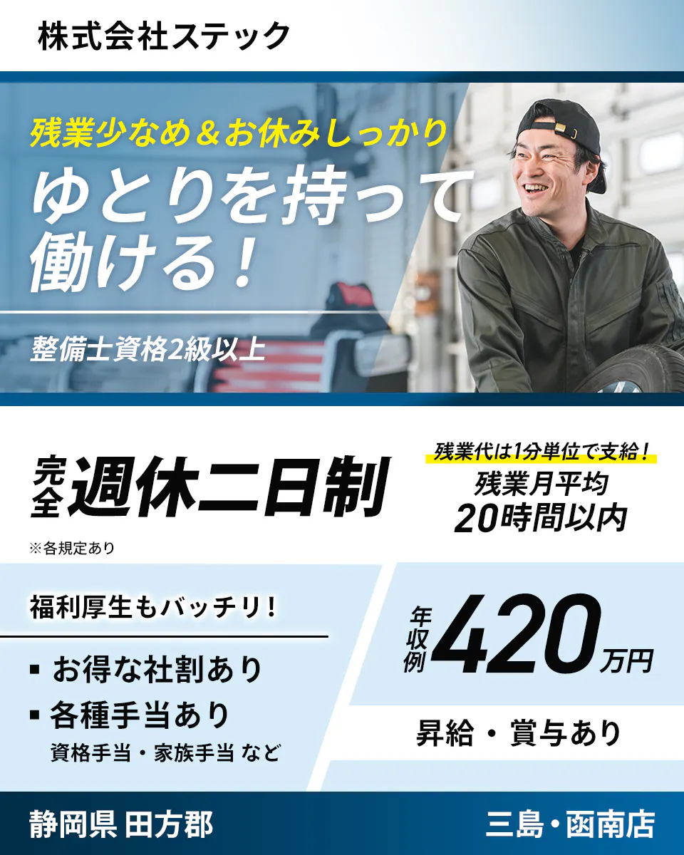 株式会社ステック　残業少なめ＆お休みしっかり ゆとりを持って働ける！ 整備士資格2級以上 完全週休二日制 ※各規定あり 残業代は1分単位で支給！ 残業月平均20時間以内 福利厚生もバッチリ！ お得な社割あり 各種手当あり 資格手当・家族手当など 年収例420万円 昇給・賞与あり  静岡県 田方郡 三島・函南店