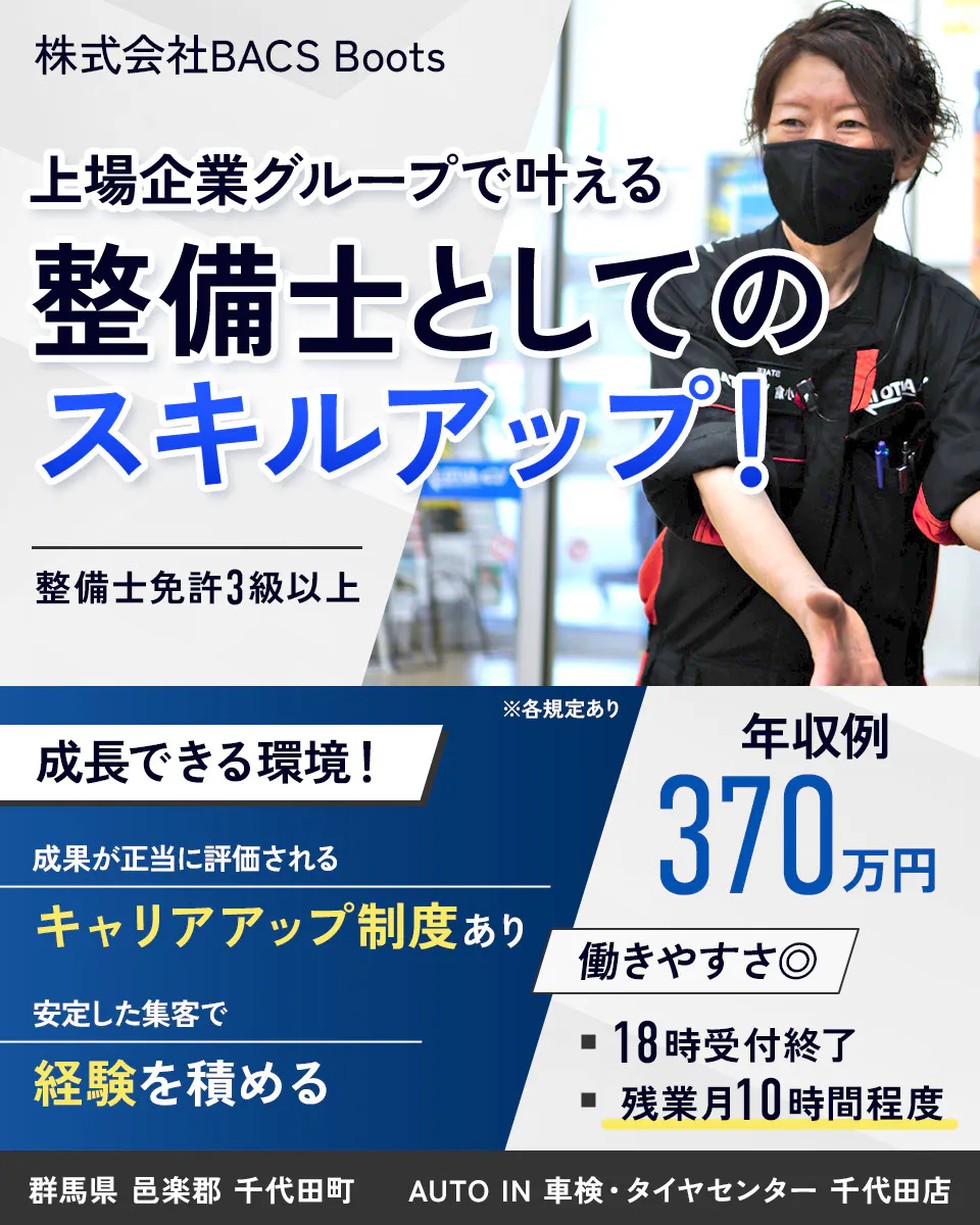 株式会社BACS Boots 上場企業グループで叶える整備士としてのスキルアップ！ 整備士免許3級以上 ※各規定あり 成長できる環境！ 成果が正当に評価される キャリアアップ制度あり 安定した集客で経験を積める 年収例370万円 働きやすさ◎ 18時受付終了 残業月10時間程度 群馬県 邑楽郡 千代田町 AUTO IN 車検・タイヤセンター 千代田店