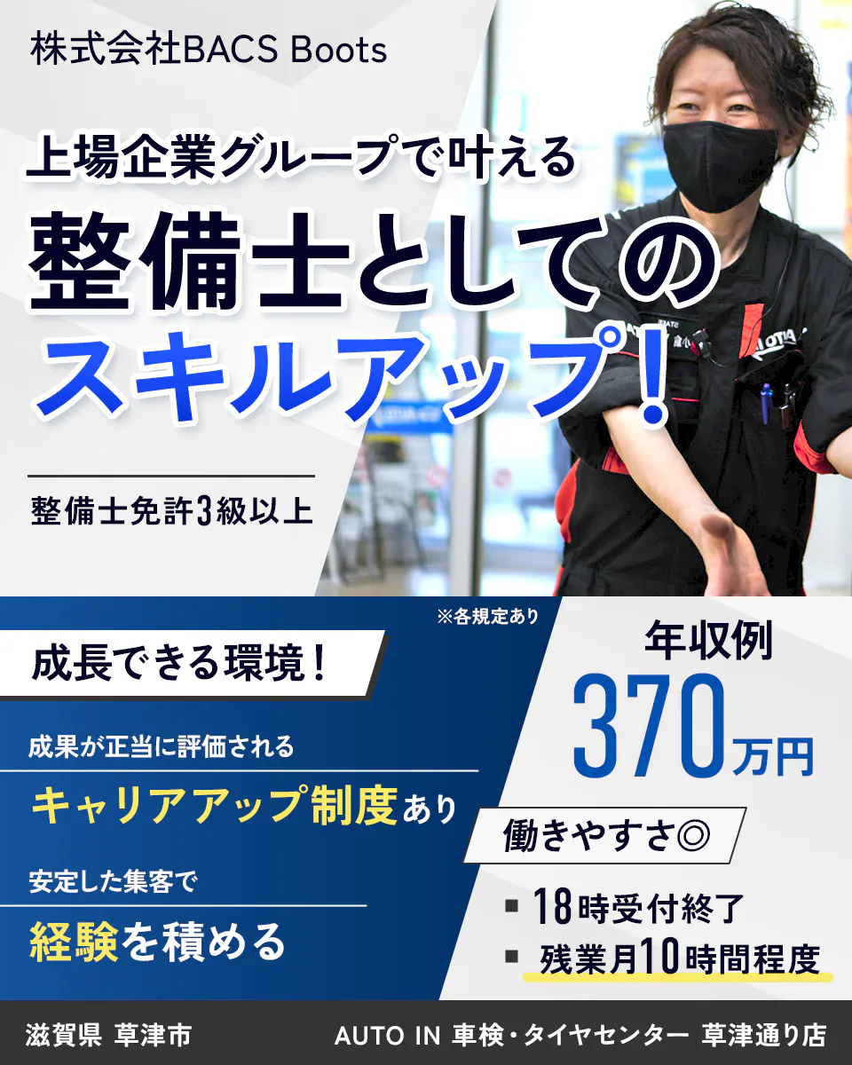 株式会社BACS Boots 上場企業グループで叶える 整備士としての スキルアップ! 整備士免許3級以上 成長できる環境! 成果が正当に評価される キャリアアップ制度あり 安定した集客で 経験を積める ※各規定あり 年収例 370万円 働きやすさ◎ 18時受付終了 残業月10時間程度 滋賀県 草津市AUTO IN 車検・タイヤセンター 草津通り店
