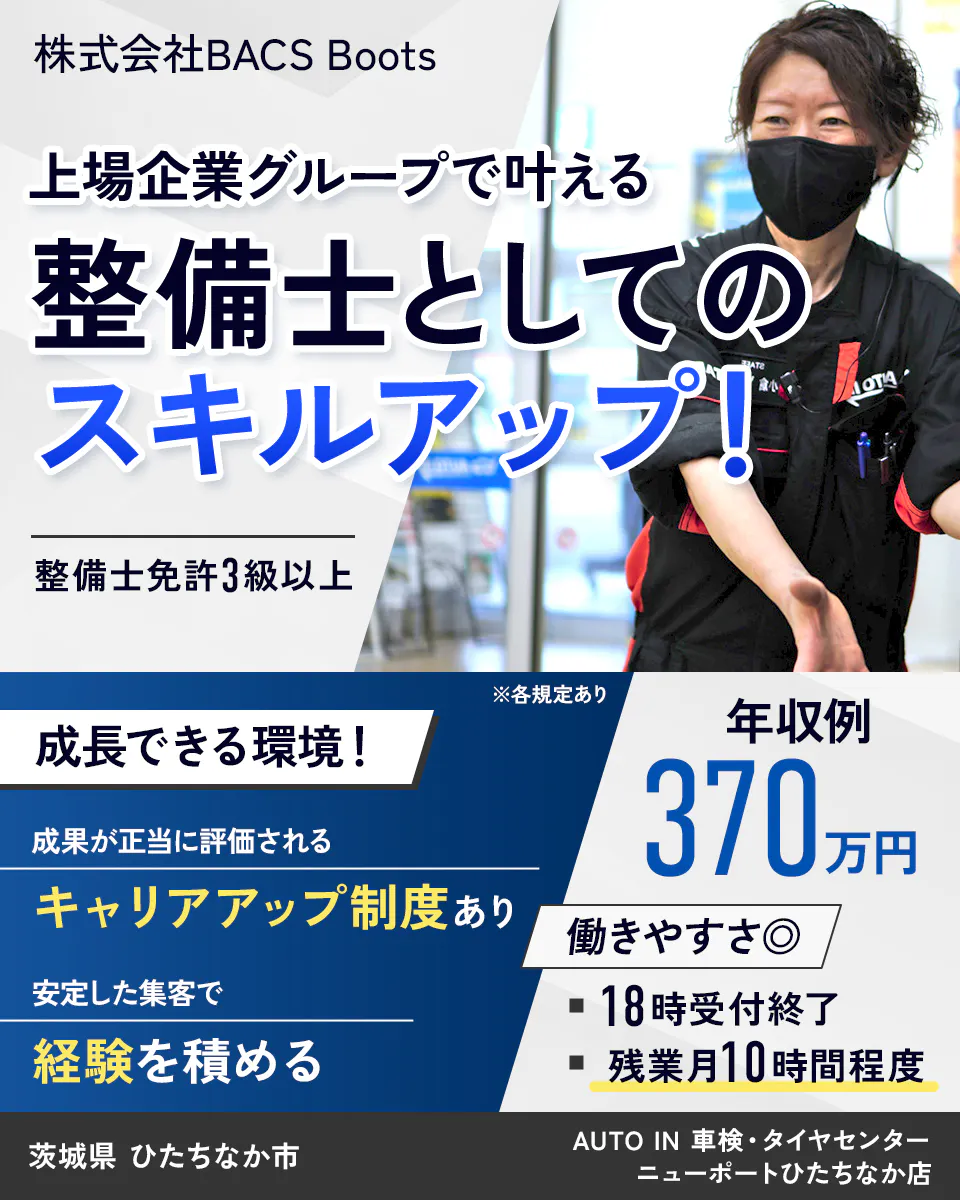 株式会社BACS Boots 上場企業グループで叶える 整備士としての スキルアップ! 整備士免許3級以上 成長できる環境! 成果が正当に評価される キャリアアップ制度あり 安定した集客で 経験を積める ※各規定あり 年収例 370万円 働きやすさ◎ 18時受付終了 残業月10時間程度 茨城県 ひたちなか市AUTO IN 車検・タイヤセンター ニューポートひたちなか店