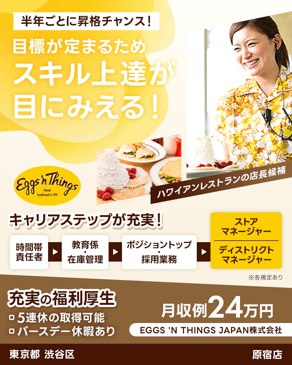 EGGS 'N THINGS JAPAN 株式会社 半年ごとに昇格チャンス! 目標が定まるためスキル上達が目にみえる! キャリアステップが充実! 時間帯責任者→教育係・在庫管理→ポジショントップ・採用業務→ストアマネージャー・ディストリクトマネージャー 充実の福利厚生 5連休の取得可能 バースデー休暇あり 月収例24万円 ハワイアンレストランの店長候補 東京都渋谷区 原宿店 ※各規定あり