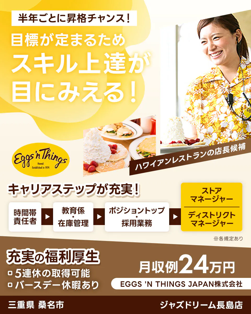 EGGS 'N THINGS JAPAN 株式会社　半年ごとに昇格チャンス！　目標が定まるためスキル上達が目にみえる！　キャリアステップが充実！　時間帯責任者→教育係・在庫管理→ポジショントップ・採用業務→ストアマネージャー・ディストリクトマネージャー　充実の福利厚生　5連休の取得可能　バースデー休暇あり　月収例24万円　ハワイアンレストランの店長候補　三重県桑名市　ジャズドリーム長島店　※各規定あり