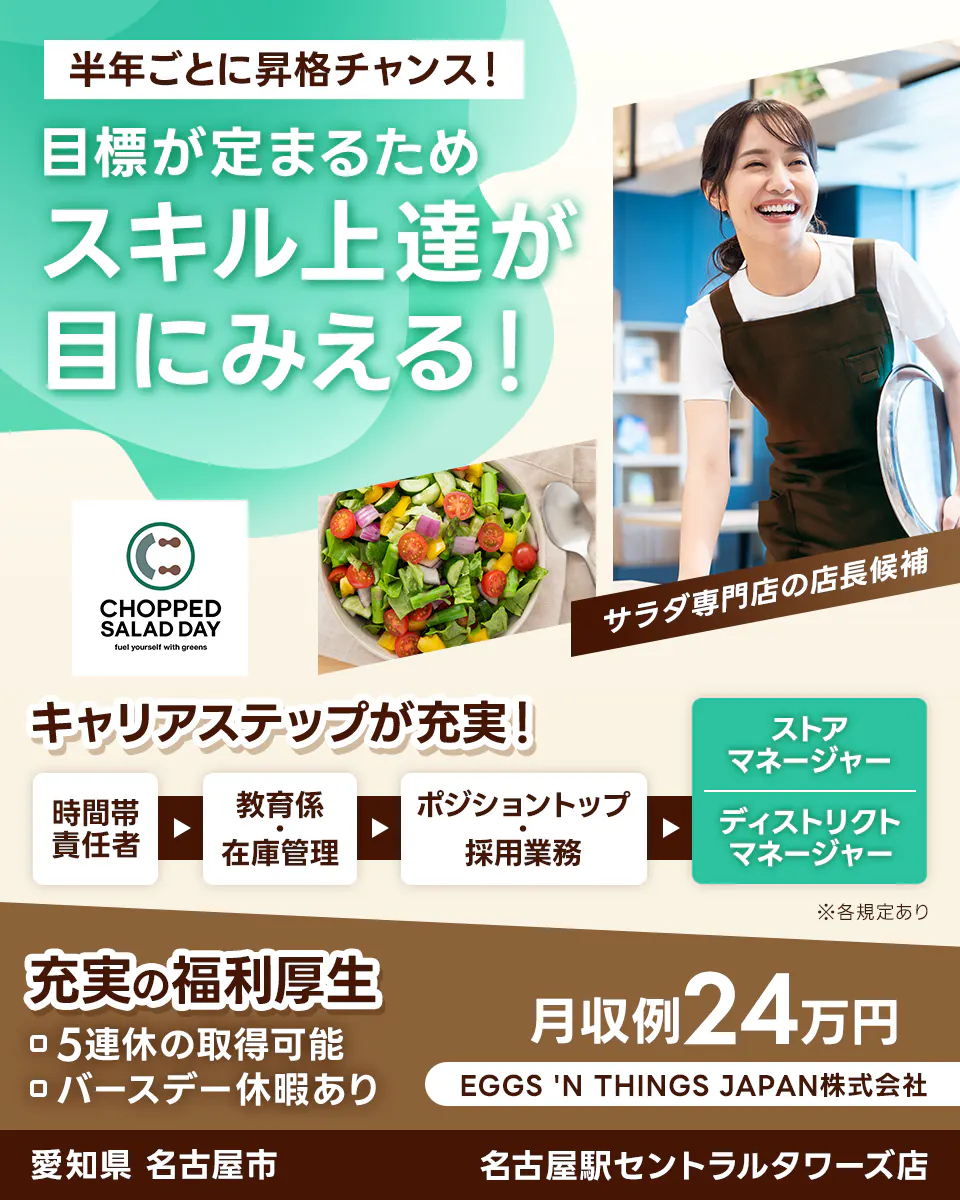 EGGS 'N THINGS JAPAN 株式会社 半年ごとに昇格チャンス! 目標が定まるため スキル上達が 目にみえる! CHOPPED SALAD DAY サラダ専門店の店長候補 キャリアステップが充実! 時間帯責任者 教育係・在庫管理 ポジショントップ・採用業務 ストアマネージャー ディストリクトマネージャー ※各規定あり 充実の福利厚生 5連休の取得可能 バースデー休暇あり 月収例24万円 EGGS 'N THINGS JAPAN株式会社 愛知県 名古屋市 名古屋駅セントラルタワーズ店
