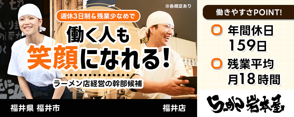 カンサプ株式会社 週休3日制&残業少なめで 働く人も 笑顔になれる! ラーメン店経営の幹部候補 福井県 福井市 福井店 ※各規定あり 働きやすさPOINT! 年間休日159日 残業平均月18時間 らーめん岩本屋