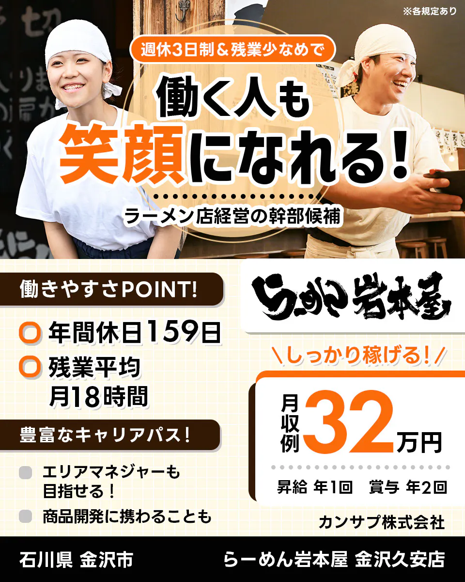 カンサプ株式会社 週休3日制＆残業少なめで 働く人も 笑顔になれる！ ラーメン店経営の幹部候補 ※各規定あり 働きやすさPOINT！ 年間休日159日 残業平均月18時間 豊富なキャリアパス！ エリアマネージャーも目指せる！ 商品開発に携わることも らーめん岩本屋 金沢久安店 ＼しっかり稼げる！／ 月収例 32万円 昇給 年1回 賞与 年2回 カンサプ株式会社 石川県 金沢市