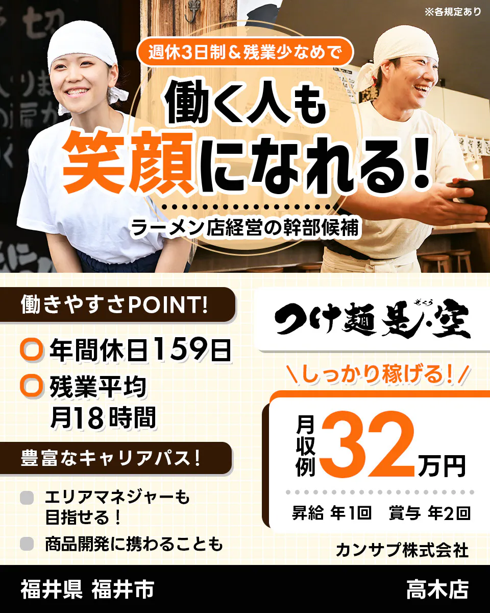 カンサプ株式会社 週休3日制&残業少なめで 働く人も 笑顔になれる! ラーメン店経営の幹部候補 ※各規定あり 働きやすさPOINT! 年間休日159日 残業平均月18時間 豊富なキャリアパス! エリアマネージャーも目指せる! 商品開発に携わることも つけ麺是・空 \しっかり稼げる!/ 月収例 32万円 昇給 年1回 賞与 年2回 カンサプ株式会社 福井県 福井市 高木店