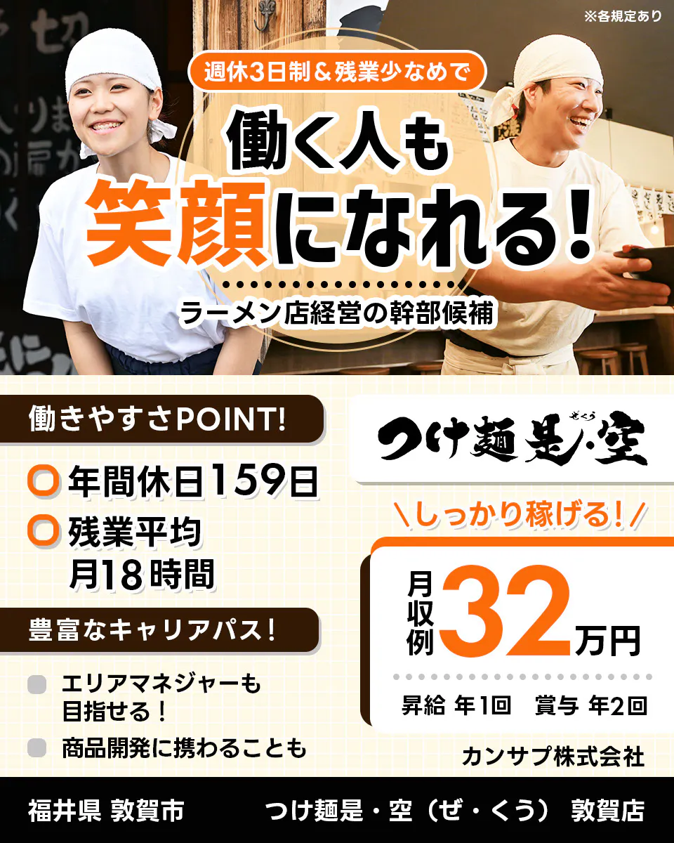 カンサプ株式会社 週休3日制＆残業少なめで 働く人も 笑顔になれる！ ラーメン店経営の幹部候補 ※各規定あり 働きやすさPOINT！ 年間休日159日 残業平均月18時間 豊富なキャリアパス！ エリアマネージャーも目指せる！ 商品開発に携わることも つけ麺是・空（ぜ・くう） 敦賀店 ＼しっかり稼げる！／ 月収例 32万円 昇給 年1回 賞与 年2回 カンサプ株式会社 福井県 敦賀市