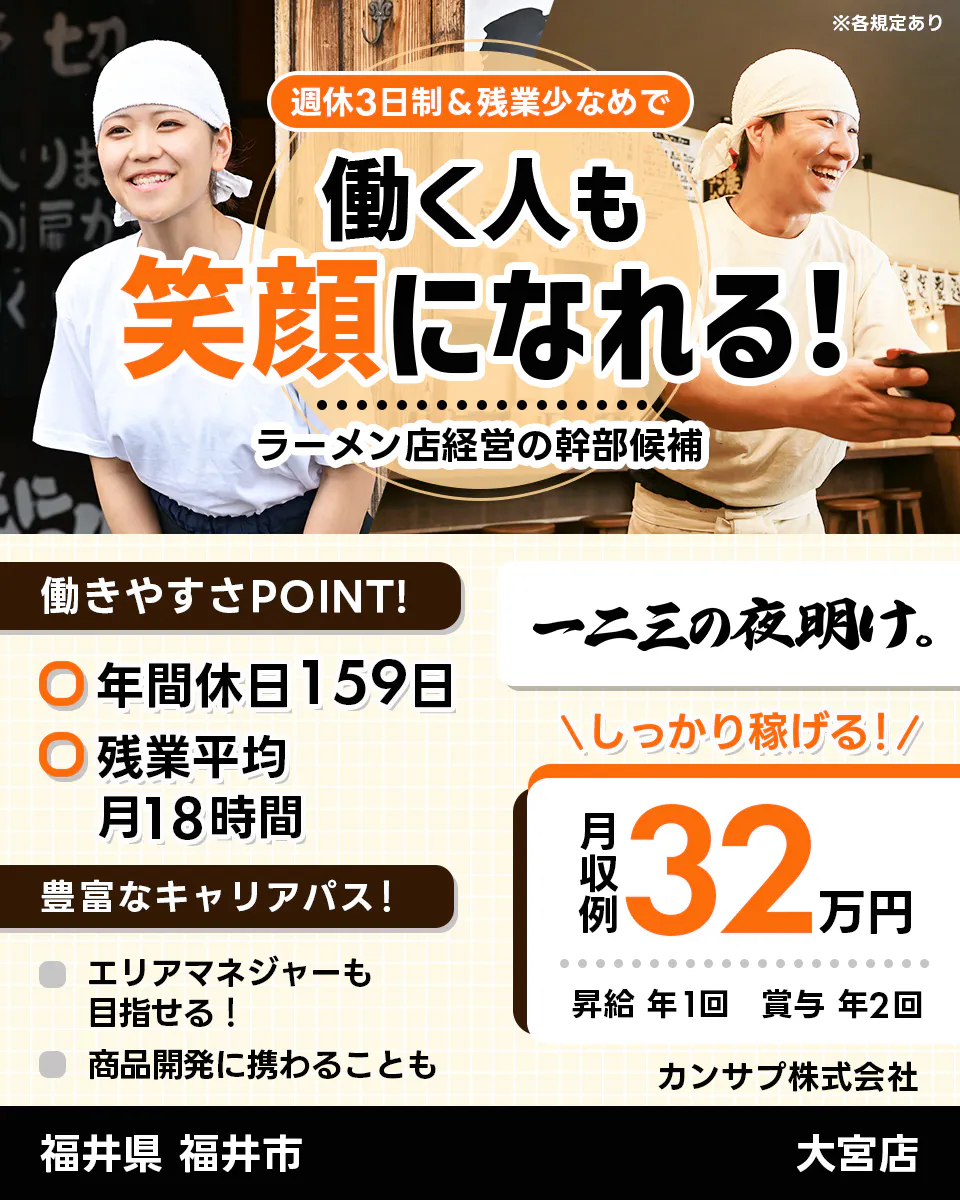 カンサプ株式会社 週休3日制&残業少なめで 働く人も 笑顔になれる! ラーメン店経営の幹部候補 ※各規定あり 働きやすさPOINT! 年間休日159日 残業平均月18時間 豊富なキャリアパス! エリアマネージャーも目指せる! 商品開発に携わることも 一二三の夜明け。 \しっかり稼げる!/ 月収例 32万円 昇給 年1回 賞与 年2回 カンサプ株式会社 福井県 福井市 大宮店