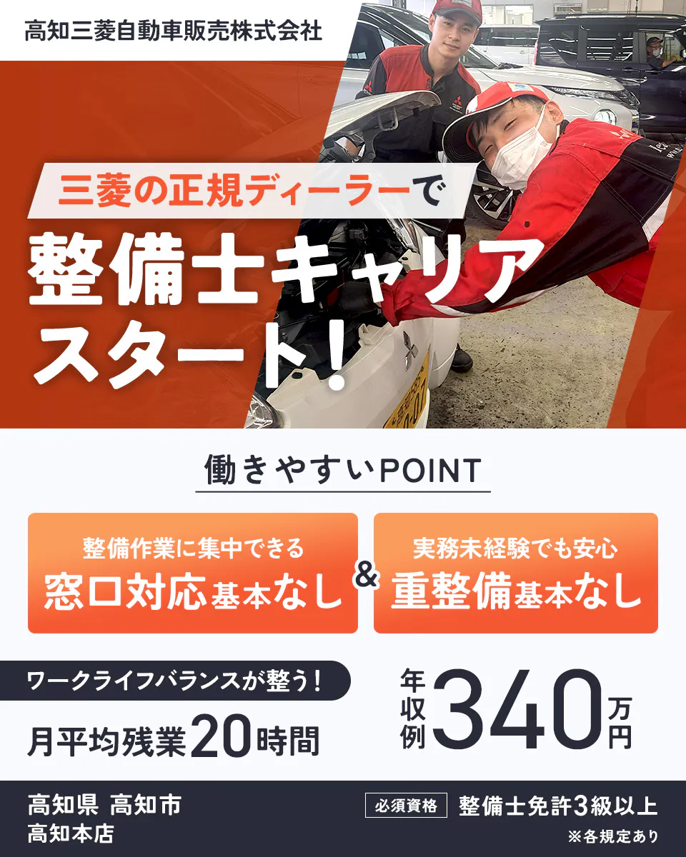 高知三菱自動車販売株式会社 三菱の正規ディーラーで整備士キャリアスタート! 働きやすいPOINT 整備作業に集中できる 窓口対応基本なし 実務未経験でも安心 重整備基本なし ワークライフバランスが整う! 月平均残業20時間 年収例340万円 必須資格|整備士免許3級以上 高知県高知市 高知本店 ※各規定あり