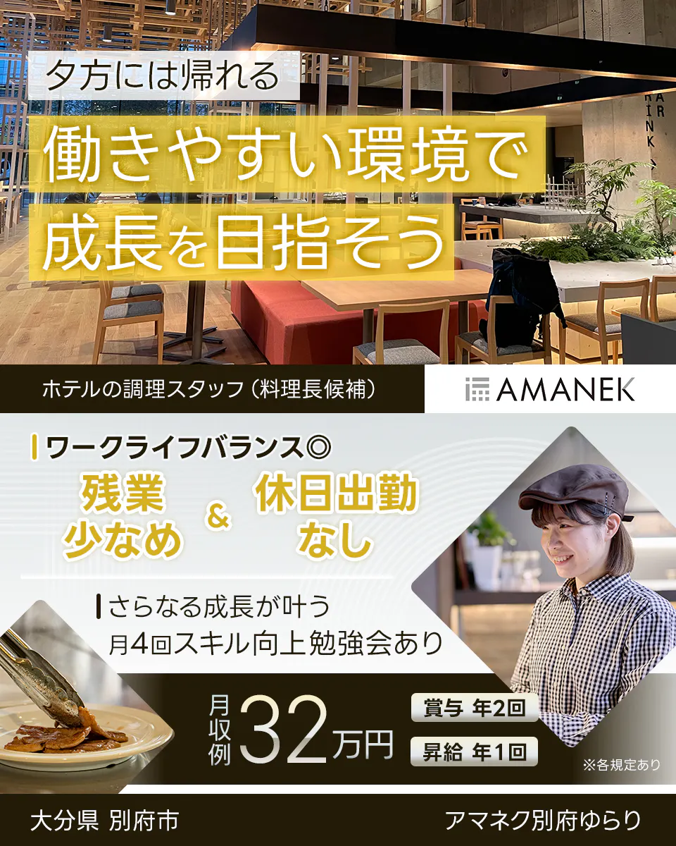 株式会社アマネク 夕方には帰れる 働きやすい環境で 成長を目指そう ホテルの調理スタッフ(料理長候補) AMANEK ワークライフバランス◎ 残業少なめ & 休日出勤なし さらなる成長が叶う 月4回スキル向上勉強会あり 月収例 32万円 賞与 年2回 昇給 年1回 ※各規定あり 大分県 別府市 アマネク別府ゆらり