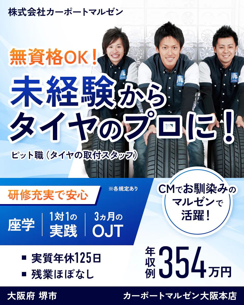 株式会社カーポートマルゼン 無資格OK! 未経験からタイヤのプロに! ピット職(タイヤの取付スタッフ) 研修充実で安心 ※各規定あり 座学 1対1の実践 3ヵ月のOJT CMでお馴染みのマルゼンで活躍! 実質年休125日 残業ほぼなし 年収例354万円 大阪府 堺市 カーポートマルゼン大阪本店