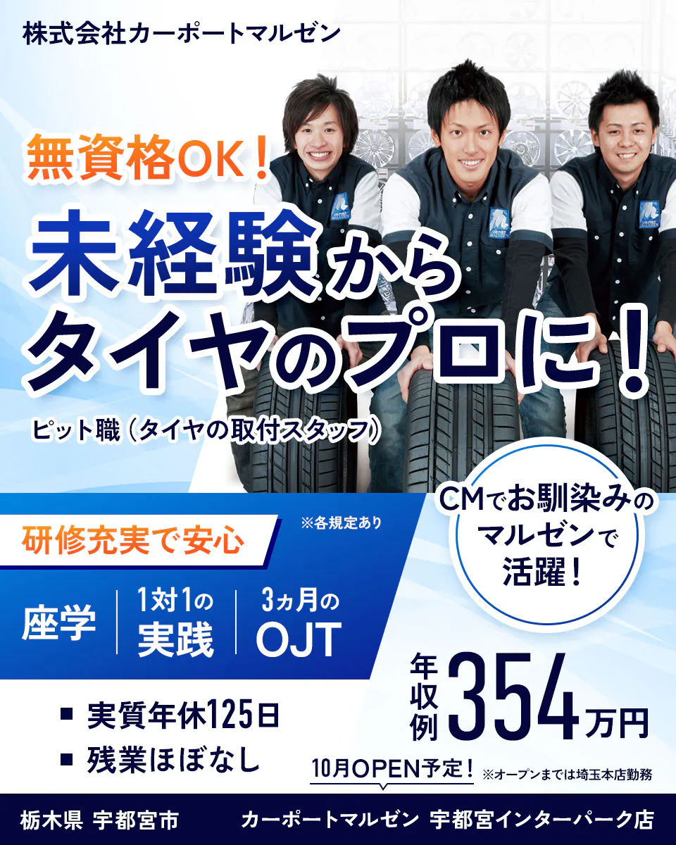 株式会社カーポートマルゼン 無資格OK! 未経験からタイヤのプロに! ピット職(タイヤの取付スタッフ) 研修充実で安心 ※各規定あり 座学 1対1の実践 3ヵ月のOJT CMでお馴染みのマルゼンで活躍! 実質年休125日 残業ほぼなし 年収例354万円 10月オープン※オープンまでは埼玉本店勤務 栃木県宇都宮市 カーポートマルゼン宇都宮インターパーク店