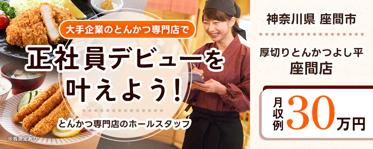 株式会社ホットランドホールディングス 大手企業のとんかつ専門店で 正社員デビューを 叶えよう! とんかつ専門店のホールスタッフ ※各規定あり 神奈川県 座間市 厚切りとんかつよし平 座間店 月収例 30万円
