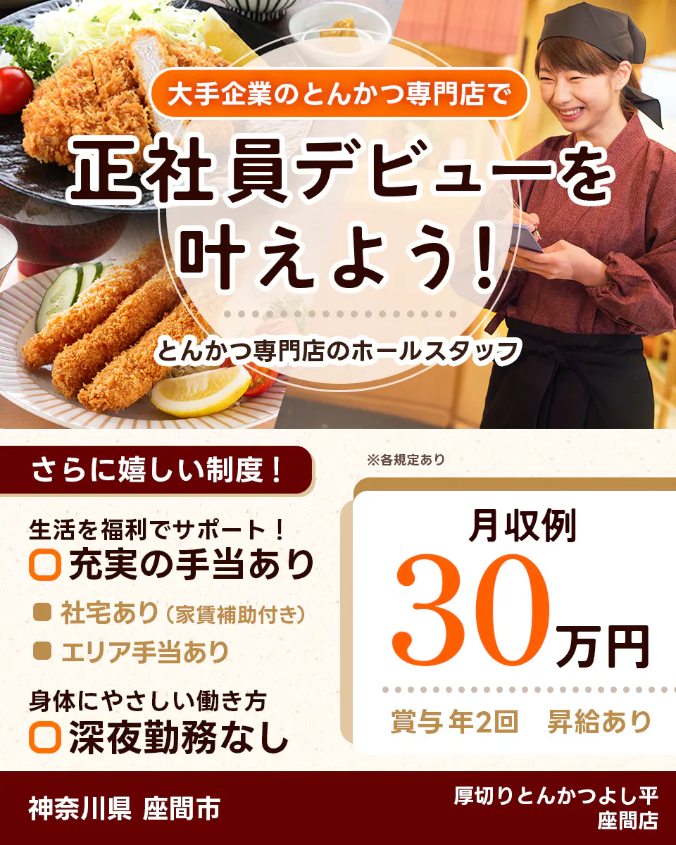 株式会社ホットランドホールディングス 大手企業のとんかつ専門店で 正社員デビューを 叶えよう! とんかつ専門店のホールスタッフ さらに嬉しい制度! 生活を福利でサポート! 充実の手当あり 社宅あり(家賃補助付き) エリア手当あり 身体にやさしい働き方 深夜勤務なし ※各規定あり 月収例 30万円 賞与年2回 昇給あり 神奈川県 座間市 厚切りとんかつよし平 座間店
