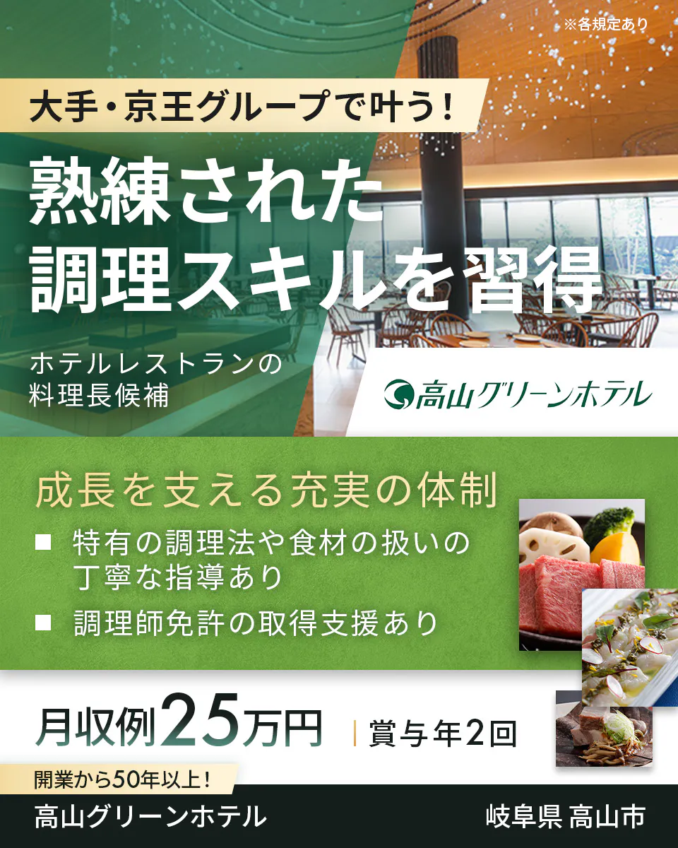 株式会社高山グリーンホテル　大手・京王グループで叶う！熟練された調理スキルを習得　ホテルレストランの料理長候補　成長を支える充実の体制　特有の調理法や食材の扱いの丁寧な指導あり　調理師免許の取得支援あり　月収例25万円　賞与年2回　開業から50年以上！　岐阜県高山市　※各規定あり