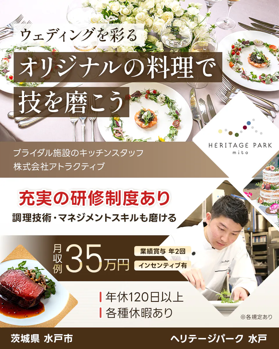 株式会社アトラクティブ ウェディングを彩るオリジナルの料理で技を磨こう ブライダル施設のキッチンスタッフ HERITAGE PARK mito 充実の研修制度あり 調理技術・マネジメントスキルも磨ける 月収例35万円 業績賞与 年2回 インセンティブ有 年休113日以上 各種休暇あり ※各規定あり 茨城県 水戸市 ヘリテージパーク水戸