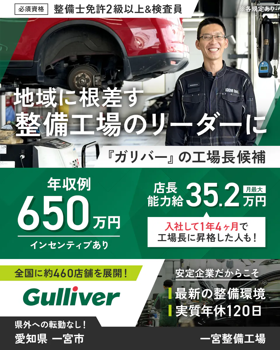 株式会社IDOM　必須資格　整備士免許2級以上&検査員　※各規定あり　地域に根ざす整備工場のリーダーに　『ガリバー』の工場長候補　年収例650万円　インセンティブあり　店長能力給　月最大35.2万円　入社して1年4ヶ月で工場長に昇格した人も！　全国に約460店舗を展開！　Gulliver　安定企業だからこそ　最新の整備環境　実質年休120日　県外への転勤なし！　愛知県　一宮市　一宮整備工場