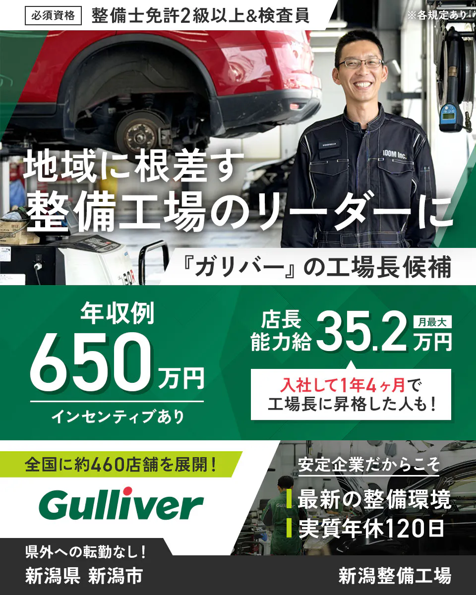 株式会社IDOM　必須資格　整備士免許2級以上&検査員　※各規定あり　地域に根ざす整備工場のリーダーに　『ガリバー』の工場長候補　年収例650万円　インセンティブあり　店長能力給　月最大35.2万円　入社して1年4ヶ月で工場長に昇格した人も！　全国に約460店舗を展開！　Gulliver　安定企業だからこそ　最新の整備環境　実質年休120日　県外への転勤なし！　新潟整備工場　新潟県　新潟市