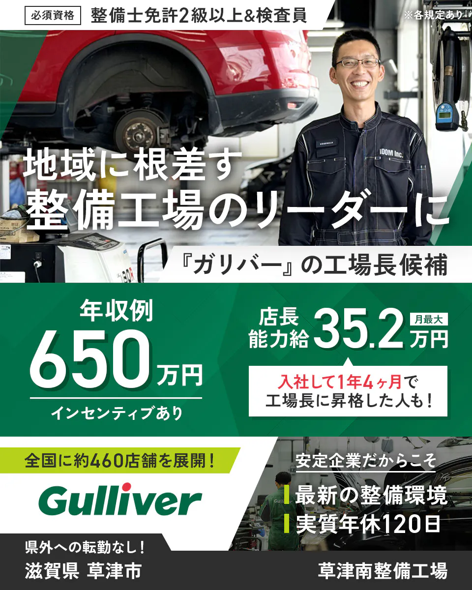 株式会社IDOM 必須資格 整備士免許2級以上&検査員 ※各規定あり 地域に根ざす整備工場のリーダーに 『ガリバー』の工場長候補 年収例650万円 インセンティブあり 店長能力給 月最大35.2万円 入社して1年4ヶ月で工場長に昇格した人も! 全国に約460店舗を展開! Gulliver 安定企業だからこそ 最新の整備環境 実質年休120日 県外への転勤なし! 草津南整備工場 滋賀県 草津市