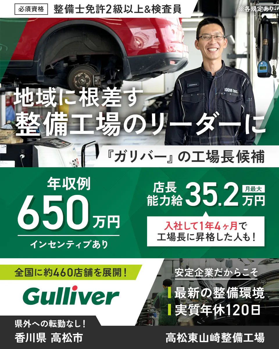 株式会社IDOM 必須資格 整備士免許2級以上&検査員 ※各規定あり 地域に根ざす整備工場のリーダーに 『ガリバー』の工場長候補 年収例650万円 インセンティブあり 店長能力給 月最大35.2万円 入社して1年4ヶ月で工場長に昇格した人も! 全国に約460店舗を展開! Gulliver 安定企業だからこそ 最新の整備環境 実質年休120日 県外への転勤なし! 高松東山崎整備工場 香川県 高松市